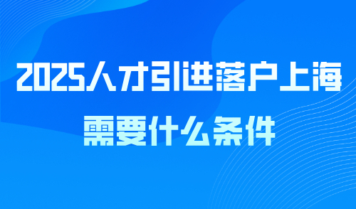 2025人才引进落户上海需要什么条件？附材料+流程全攻略！